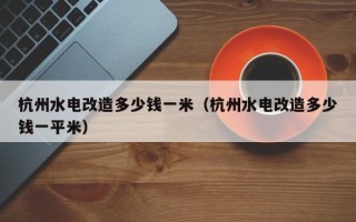 杭州水电改造多少钱一米（杭州水电改造多少钱一平米）