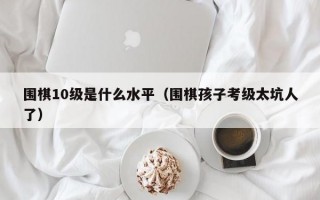 围棋10级是什么水平（围棋孩子考级太坑人了）