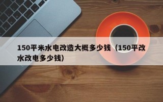 150平米水电改造大概多少钱（150平改水改电多少钱）